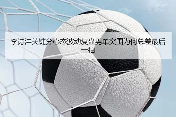 李诗沣关键分心态波动复盘男单突围为何总差最后一拍